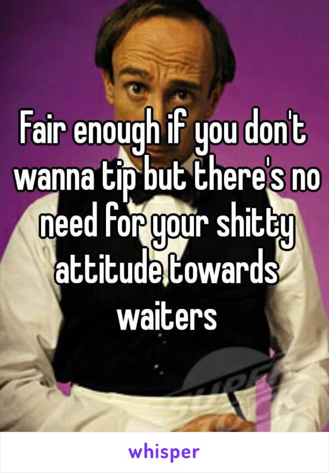 Fair enough if you don't wanna tip but there's no need for your shitty attitude towards waiters