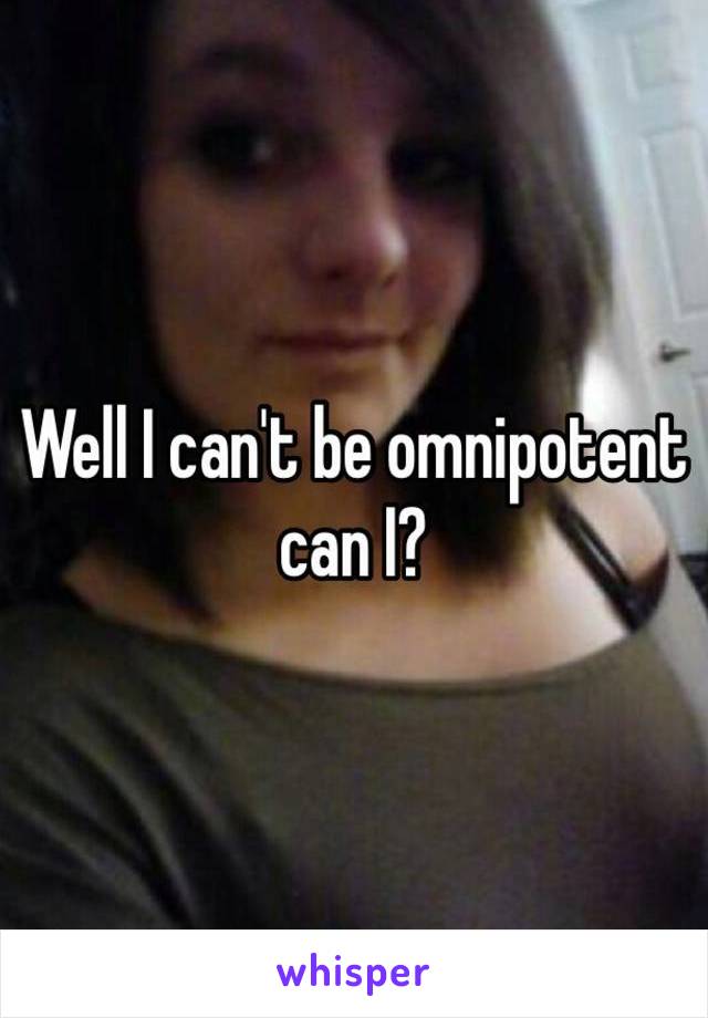 Well I can't be omnipotent can I? 