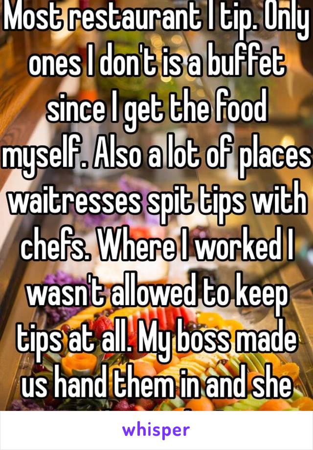 Most restaurant I tip. Only ones I don't is a buffet since I get the food myself. Also a lot of places waitresses spit tips with chefs. Where I worked I wasn't allowed to keep tips at all. My boss made us hand them in and she "donated it" 