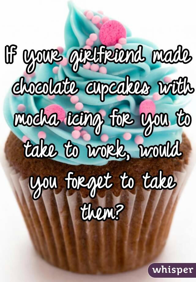 If your girlfriend made chocolate cupcakes with mocha icing for you to take to work, would you forget to take them?