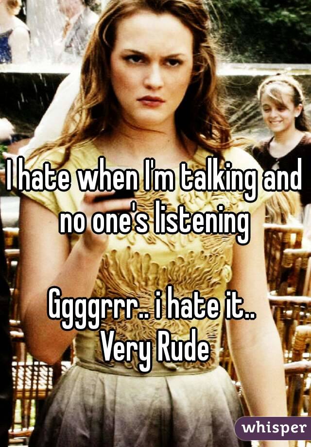 I hate when I'm talking and no one's listening 

Ggggrrr.. i hate it.. 
Very Rude