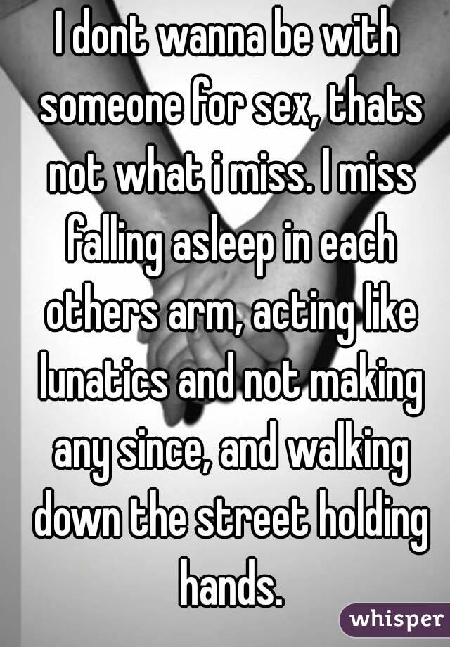 I dont wanna be with someone for sex, thats not what i miss. I miss falling asleep in each others arm, acting like lunatics and not making any since, and walking down the street holding hands.