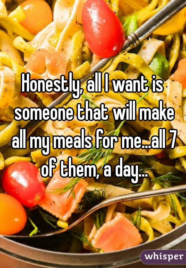 Honestly, all I want is someone that will make all my meals for me...all 7 of them, a day...