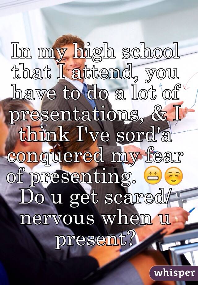 In my high school that I attend, you have to do a lot of presentations, & I think I've sord'a conquered my fear of presenting. 😬☺️ Do u get scared/nervous when u present? 