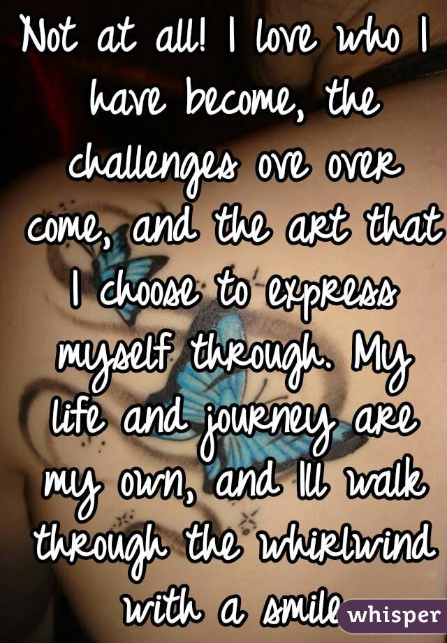 Not at all! I love who I have become, the challenges ove over come, and the art that I choose to express myself through. My life and journey are my own, and Ill walk through the whirlwind with a smile