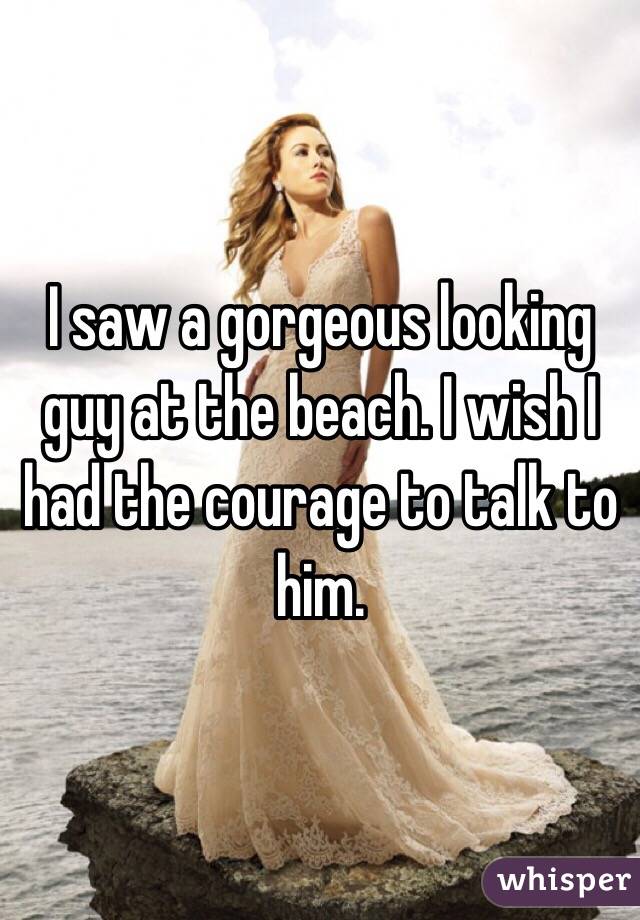 I saw a gorgeous looking guy at the beach. I wish I had the courage to talk to him.