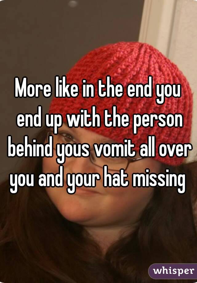 More like in the end you end up with the person behind yous vomit all over you and your hat missing 