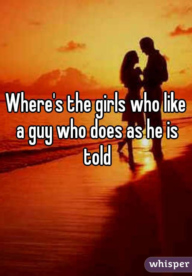 Where's the girls who like a guy who does as he is told