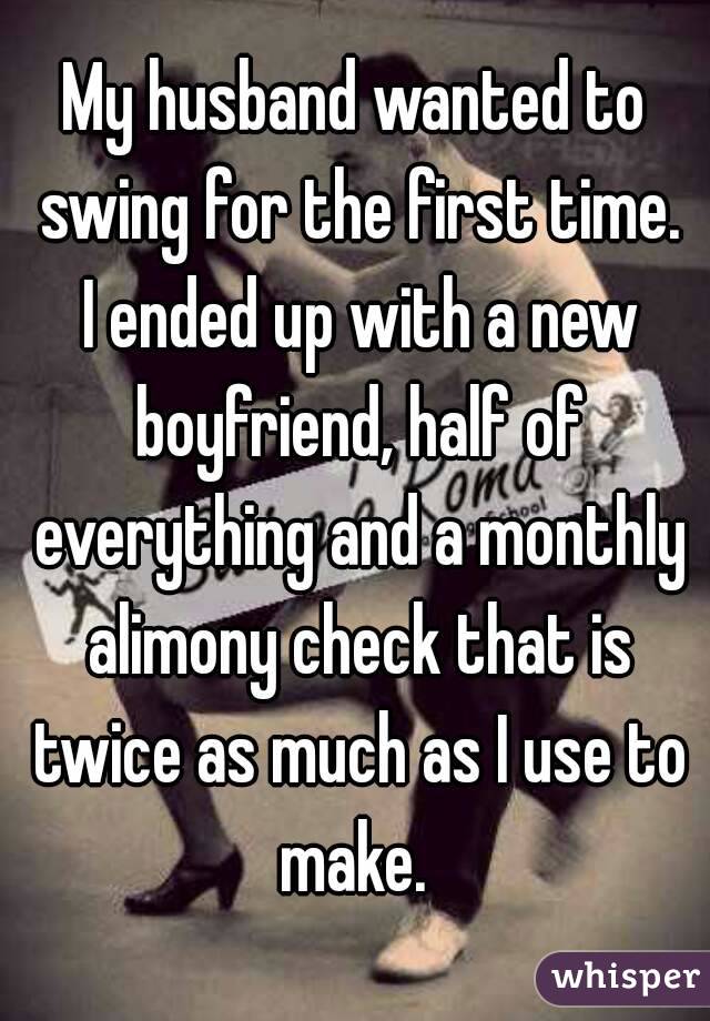 My husband wanted to swing for the first time. I ended up with a new boyfriend, half of everything and a monthly alimony check that is twice as much as I use to make. 