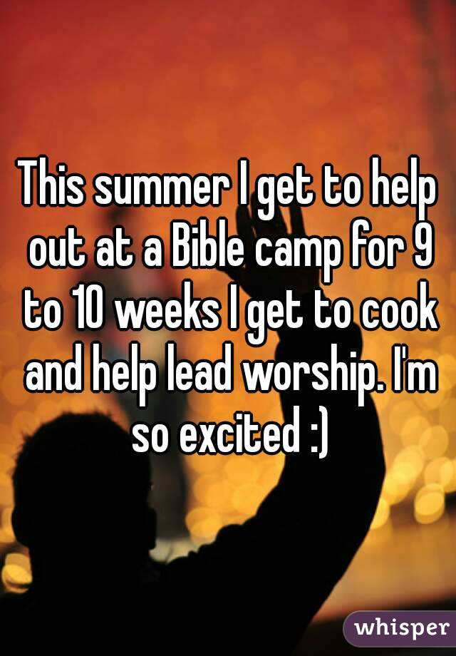 This summer I get to help out at a Bible camp for 9 to 10 weeks I get to cook and help lead worship. I'm so excited :)