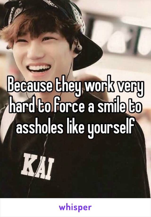 Because they work very hard to force a smile to assholes like yourself