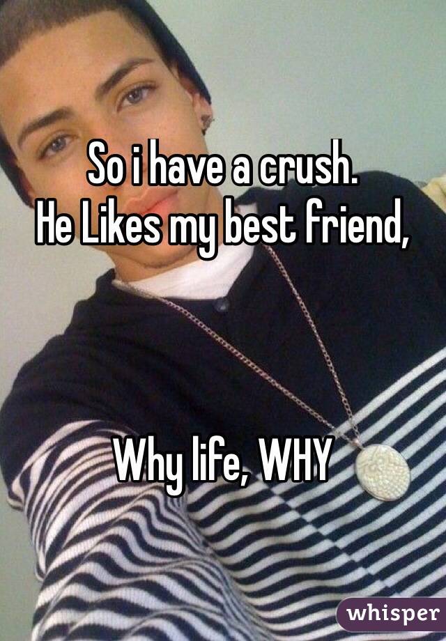 So i have a crush. 
He Likes my best friend,



Why life, WHY
