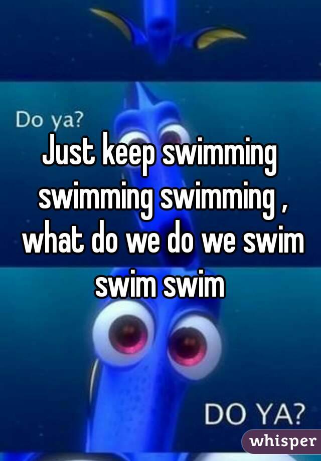 Just keep swimming swimming swimming , what do we do we swim swim swim 