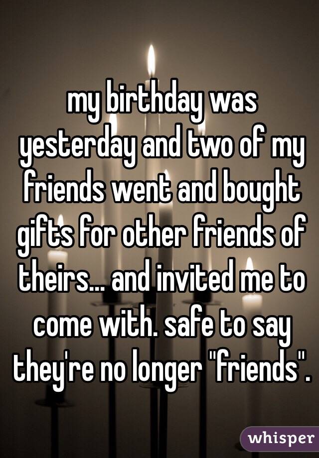 my birthday was yesterday and two of my friends went and bought gifts for other friends of theirs... and invited me to come with. safe to say they're no longer "friends". 