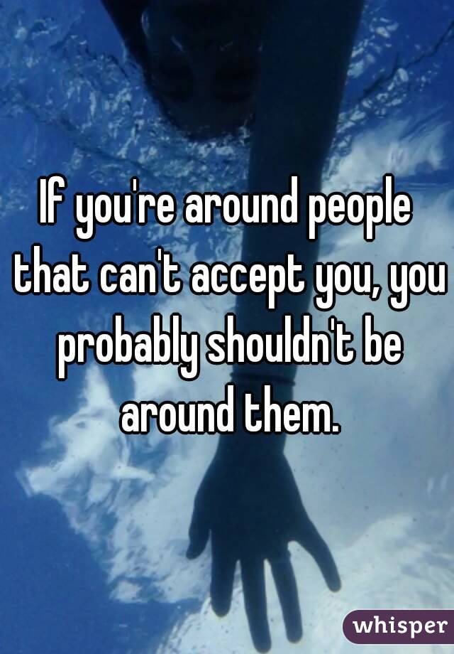 If you're around people that can't accept you, you probably shouldn't be around them.