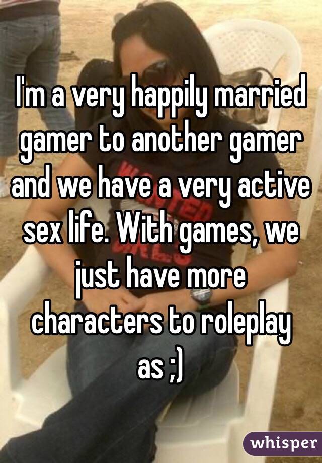 I'm a very happily married gamer to another gamer and we have a very active sex life. With games, we just have more characters to roleplay as ;)