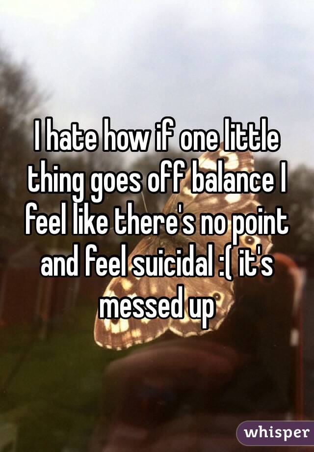 I hate how if one little thing goes off balance I feel like there's no point and feel suicidal :( it's messed up