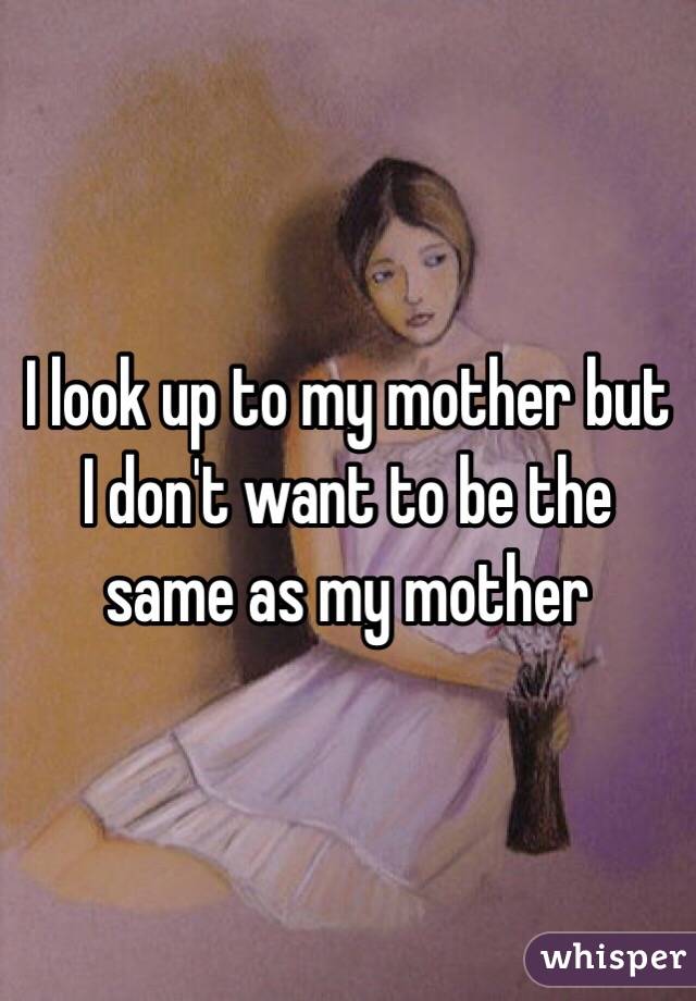 I look up to my mother but I don't want to be the same as my mother 