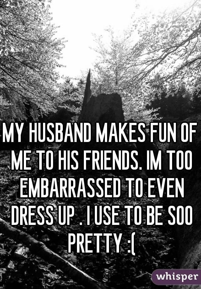 MY HUSBAND MAKES FUN OF ME TO HIS FRIENDS. IM TOO EMBARRASSED TO EVEN DRESS UP . I USE TO BE SOO PRETTY :(