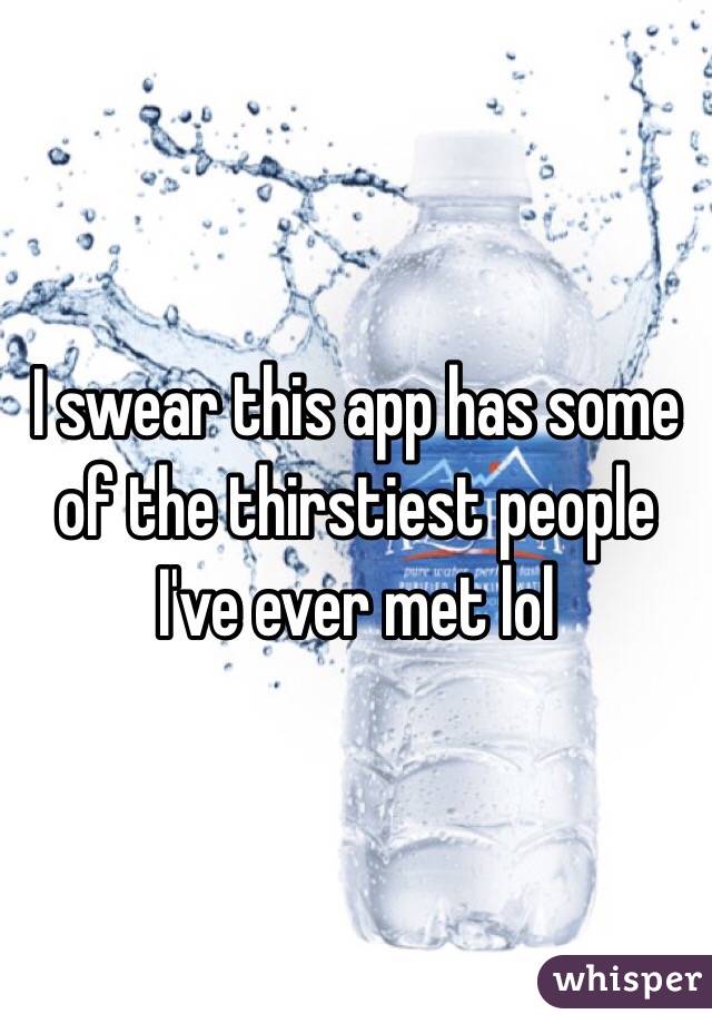 I swear this app has some of the thirstiest people I've ever met lol 