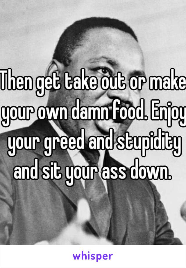 Then get take out or make your own damn food. Enjoy your greed and stupidity and sit your ass down. 