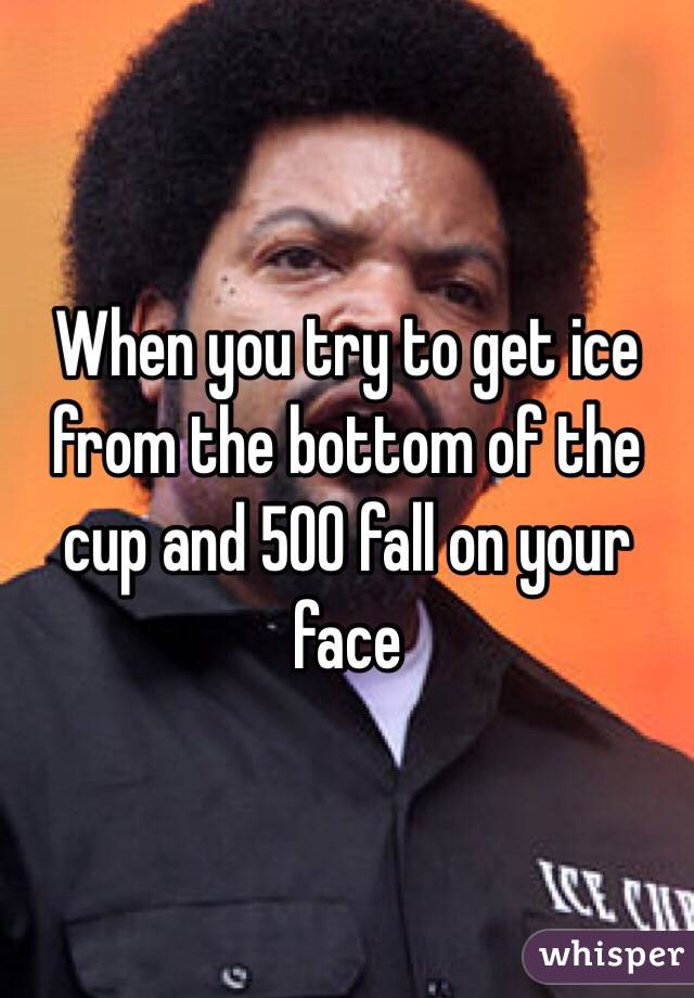 When you try to get ice from the bottom of the cup and 500 fall on your face