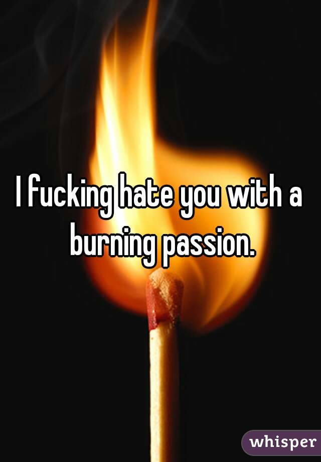 I fucking hate you with a burning passion.
