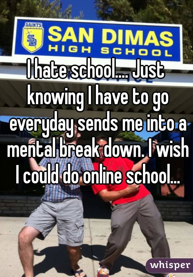 I hate school.... Just knowing I have to go everyday sends me into a mental break down. I wish I could do online school...