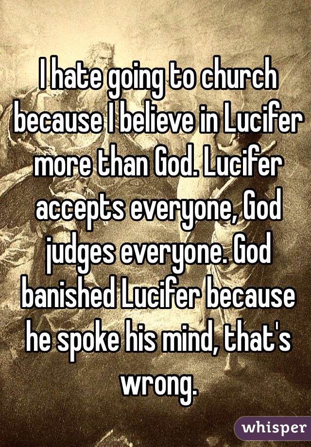 I hate going to church because I believe in Lucifer more than God. Lucifer accepts everyone, God judges everyone. God banished Lucifer because he spoke his mind, that's wrong.