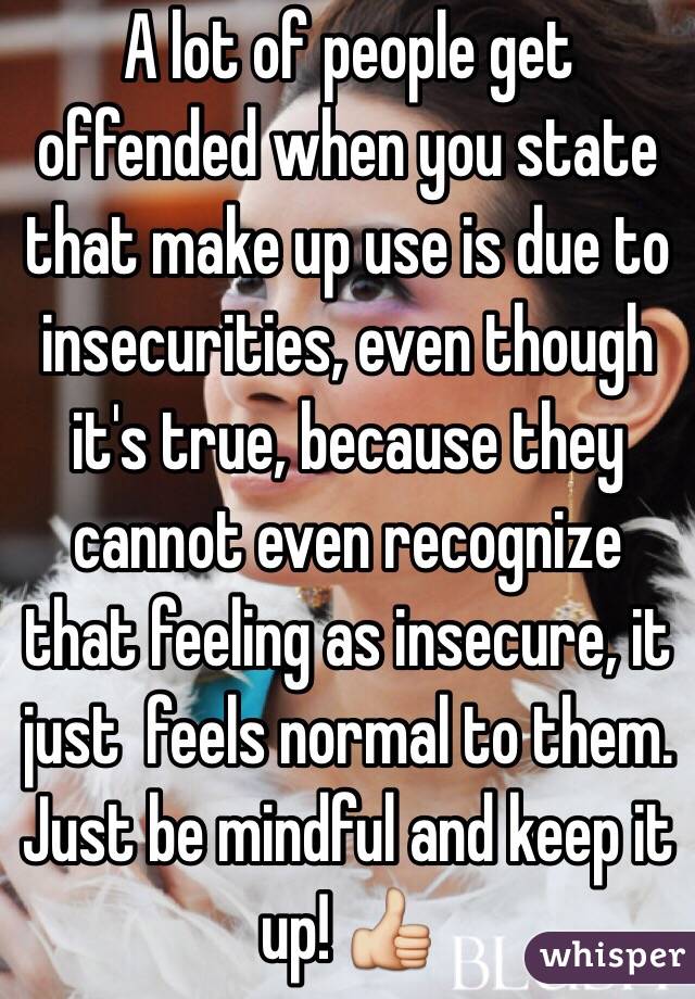 A lot of people get offended when you state that make up use is due to insecurities, even though it's true, because they cannot even recognize that feeling as insecure, it just  feels normal to them. Just be mindful and keep it up! 👍