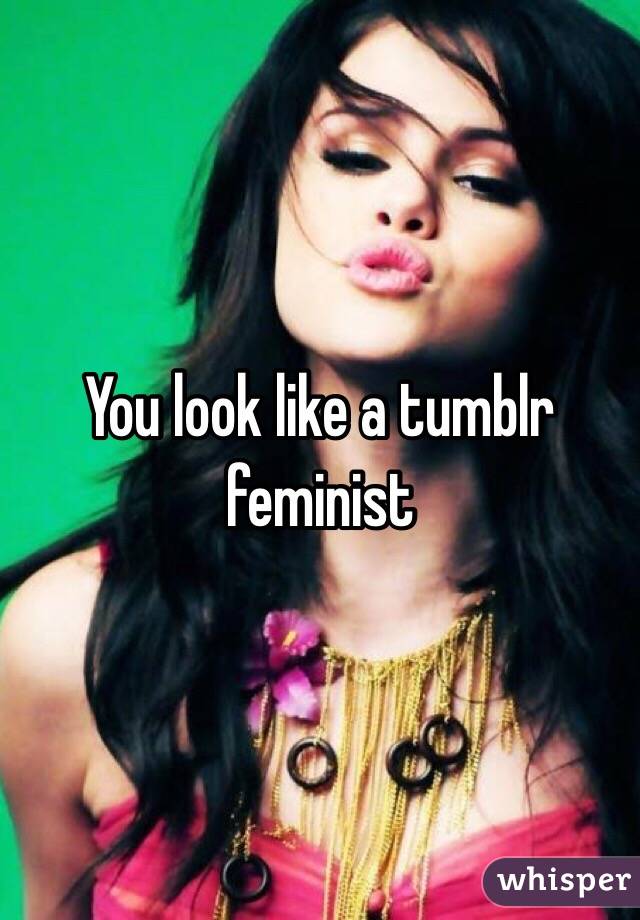 You look like a tumblr feminist