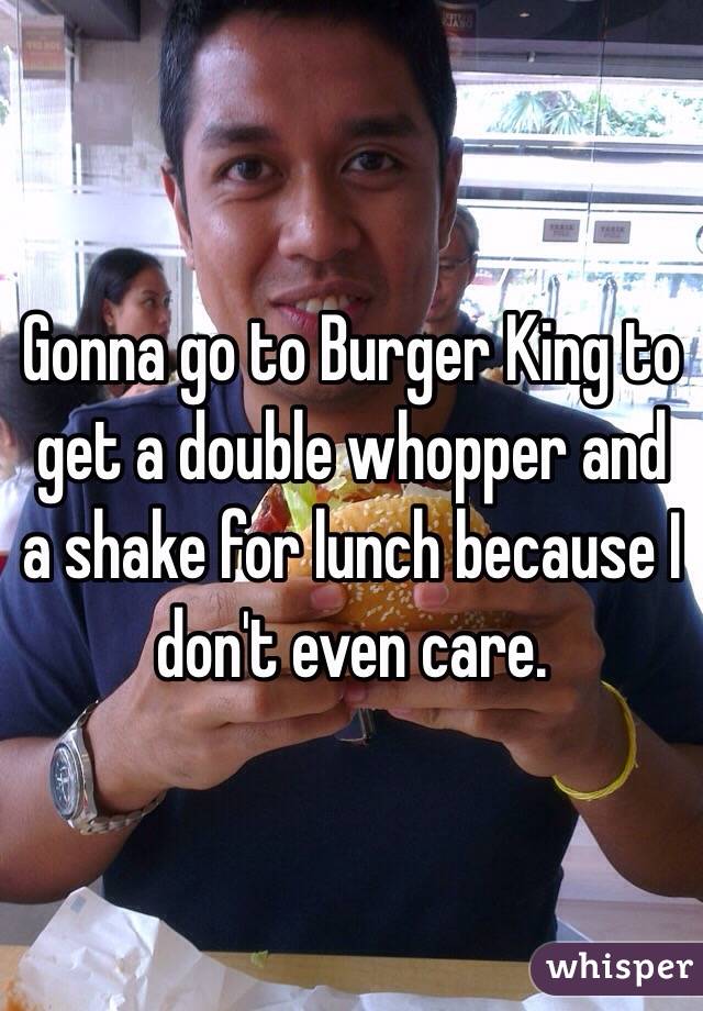 Gonna go to Burger King to get a double whopper and a shake for lunch because I don't even care.