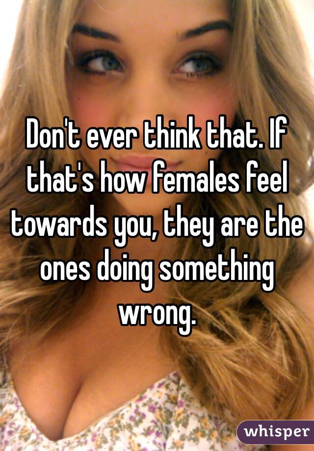 Don't ever think that. If that's how females feel towards you, they are the ones doing something wrong. 