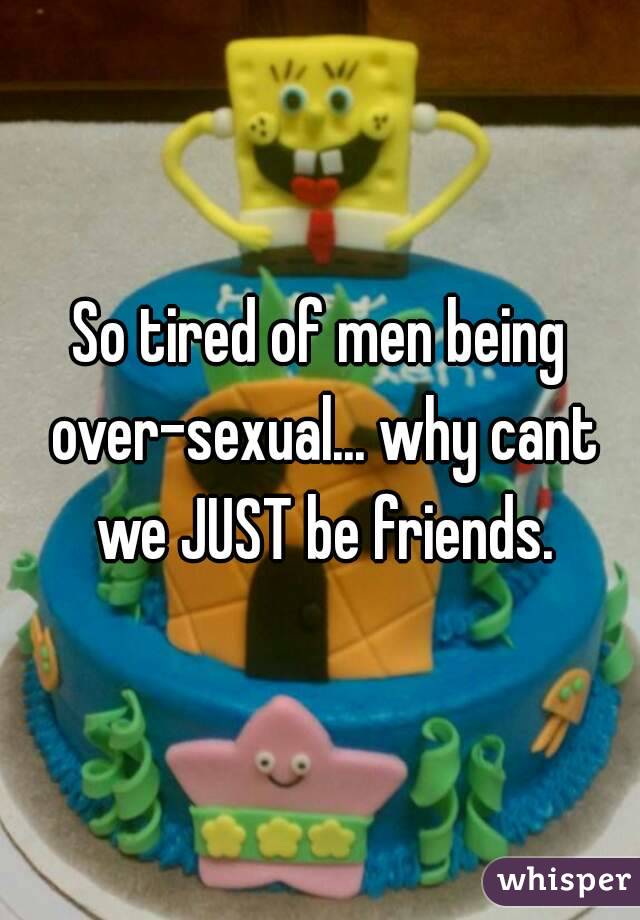 So tired of men being over-sexual... why cant we JUST be friends.