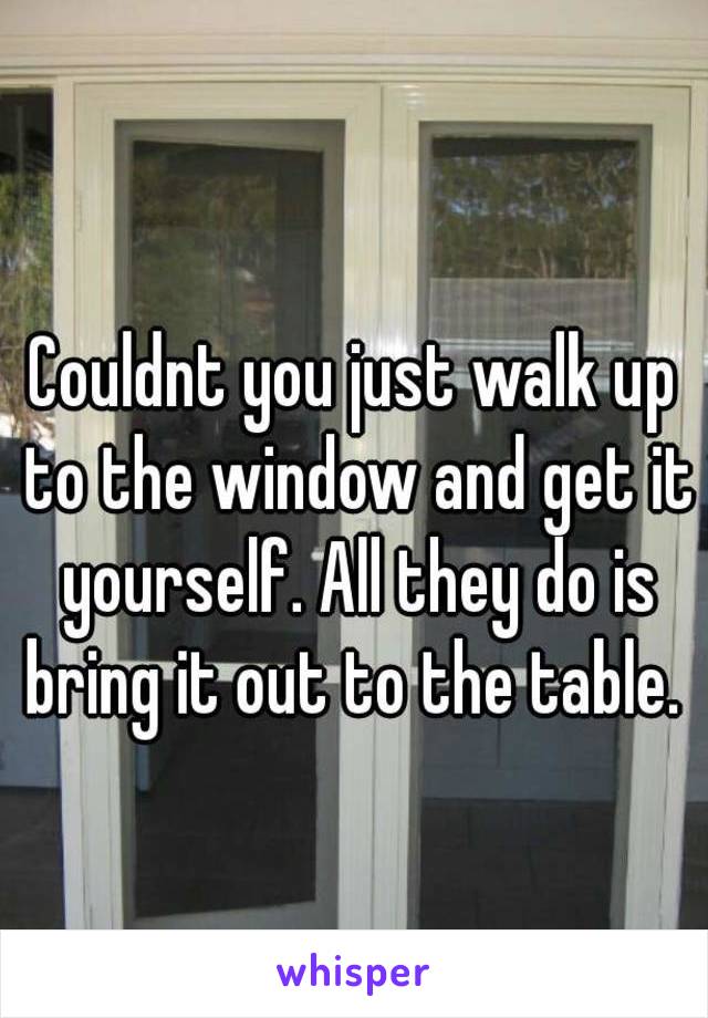 Couldnt you just walk up to the window and get it yourself. All they do is bring it out to the table. 