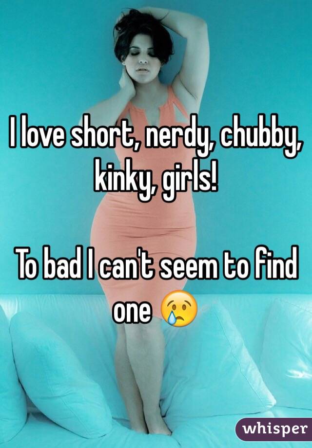 I love short, nerdy, chubby, kinky, girls!

To bad I can't seem to find one 😢