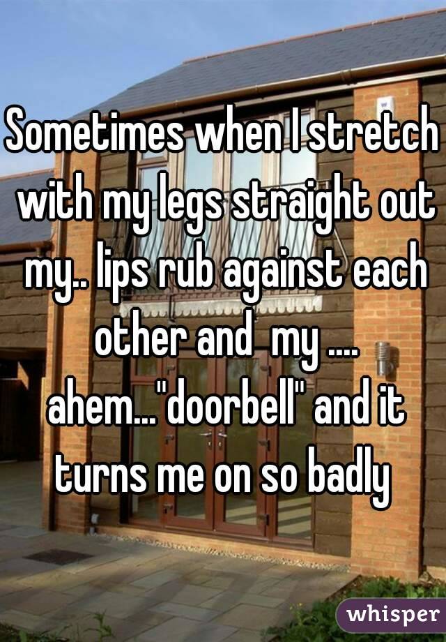 Sometimes when I stretch with my legs straight out my.. lips rub against each other and  my .... ahem..."doorbell" and it turns me on so badly 