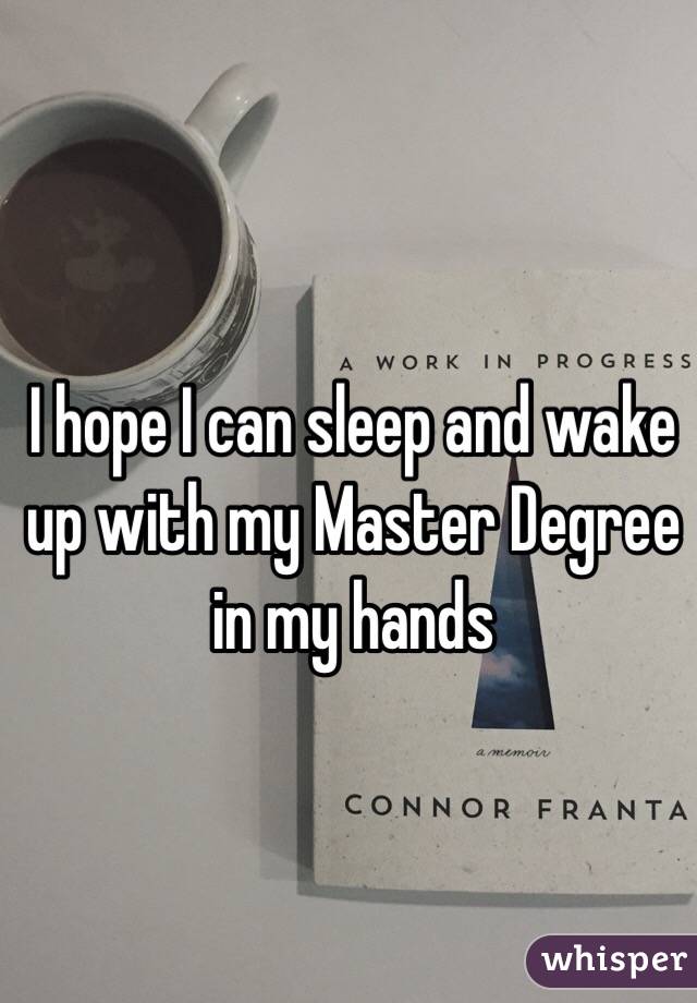 I hope I can sleep and wake up with my Master Degree in my hands
