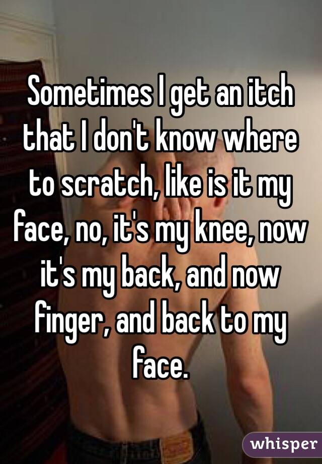 Sometimes I get an itch that I don't know where to scratch, like is it my face, no, it's my knee, now it's my back, and now finger, and back to my face.