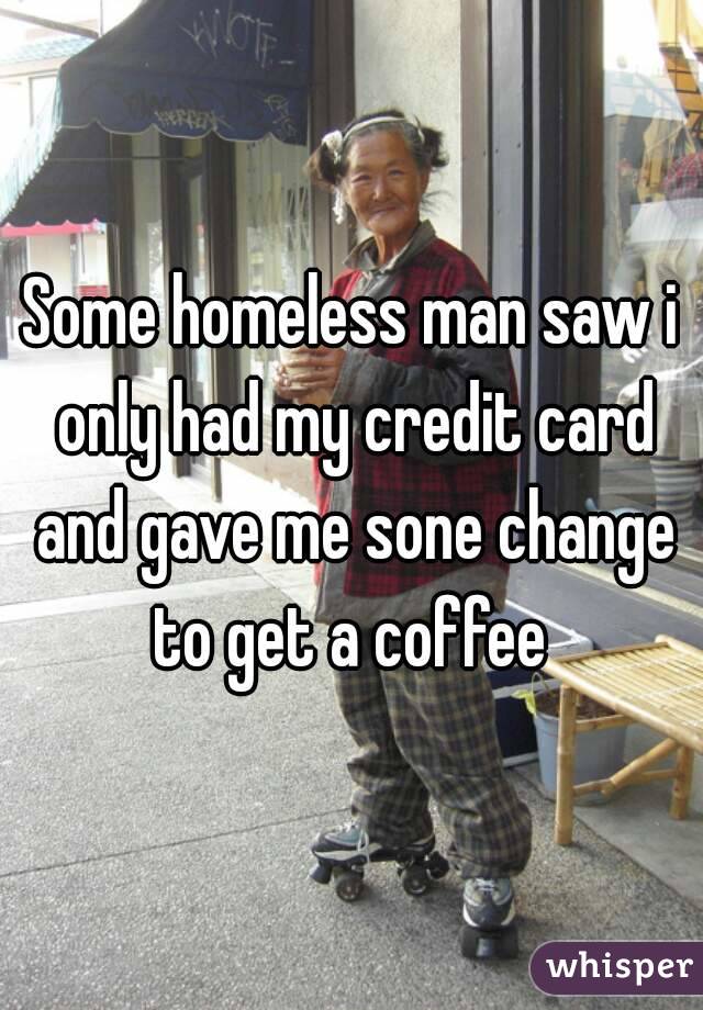 Some homeless man saw i only had my credit card and gave me sone change to get a coffee 