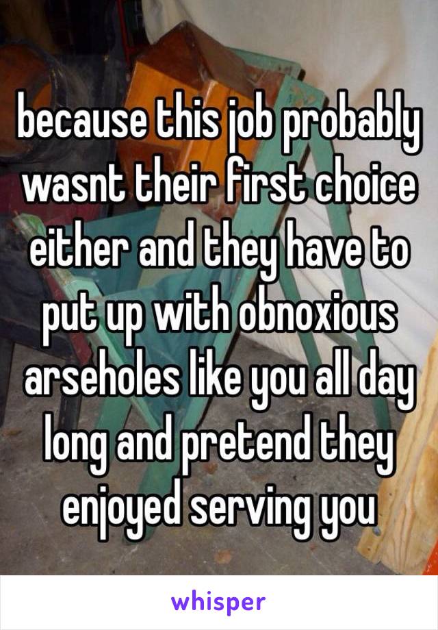 because this job probably wasnt their first choice either and they have to put up with obnoxious arseholes like you all day long and pretend they enjoyed serving you