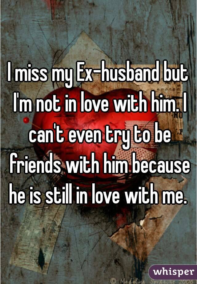 I miss my Ex-husband but I'm not in love with him. I can't even try to be friends with him because he is still in love with me. 