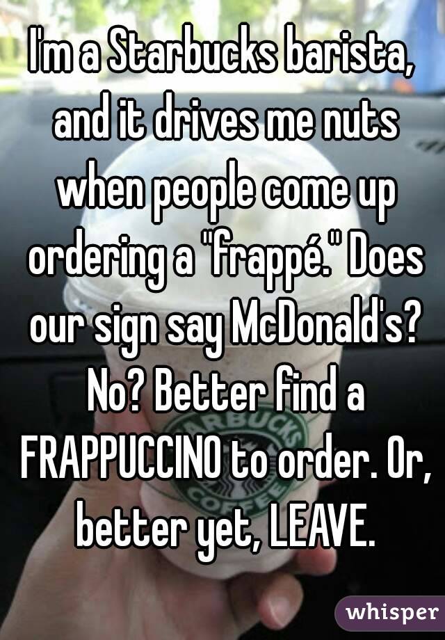 I'm a Starbucks barista, and it drives me nuts when people come up ordering a "frappé." Does our sign say McDonald's? No? Better find a FRAPPUCCINO to order. Or, better yet, LEAVE.