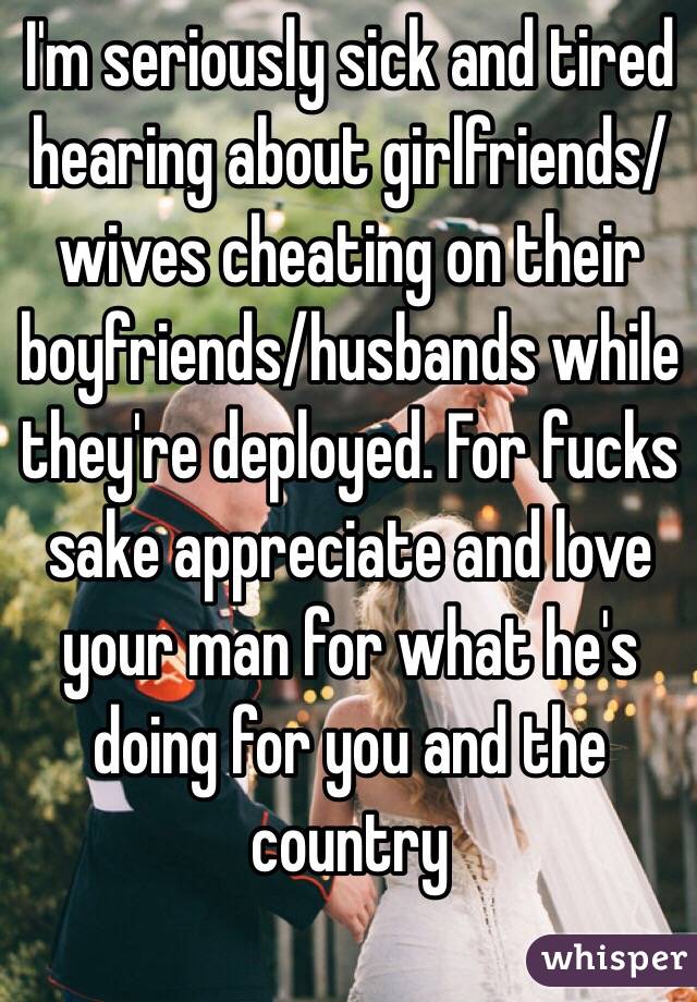 I'm seriously sick and tired hearing about girlfriends/wives cheating on their boyfriends/husbands while they're deployed. For fucks sake appreciate and love your man for what he's doing for you and the country