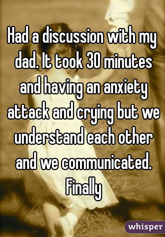 Had a discussion with my dad. It took 30 minutes and having an anxiety attack and crying but we understand each other and we communicated. Finally