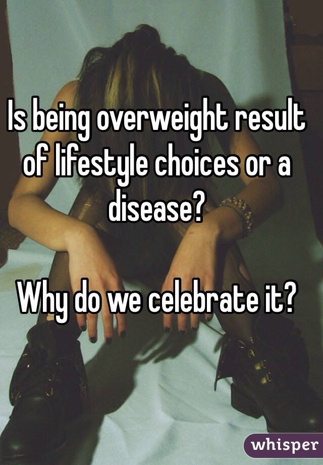 Is being overweight result of lifestyle choices or a disease? 

Why do we celebrate it? 
