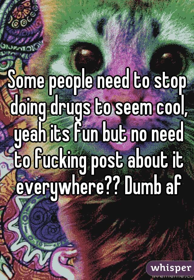 Some people need to stop doing drugs to seem cool, yeah its fun but no need to fucking post about it everywhere?? Dumb af