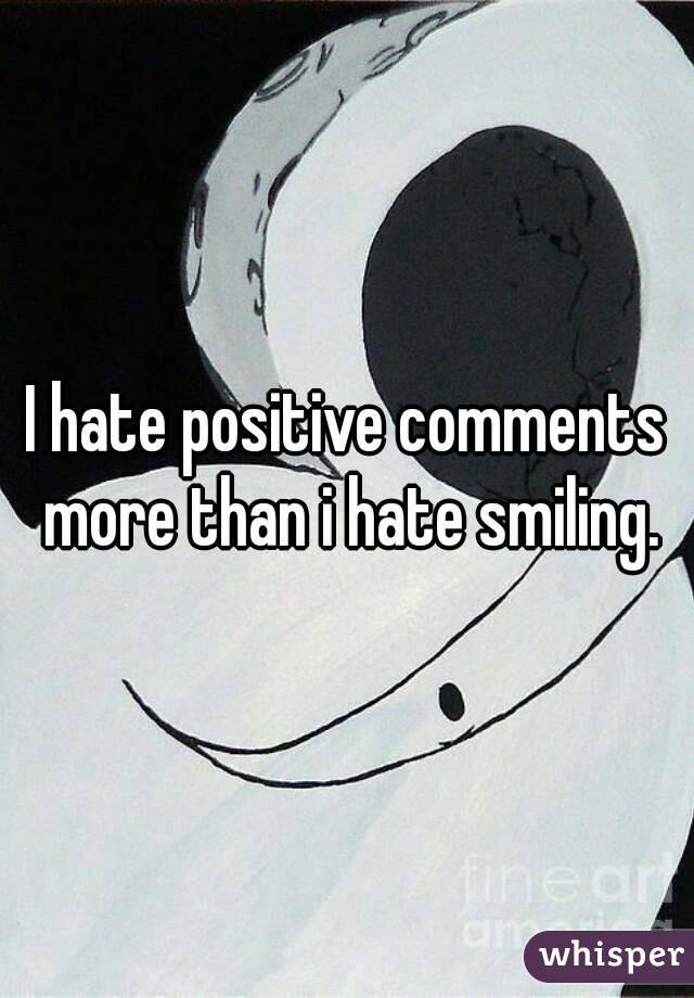 I hate positive comments more than i hate smiling.