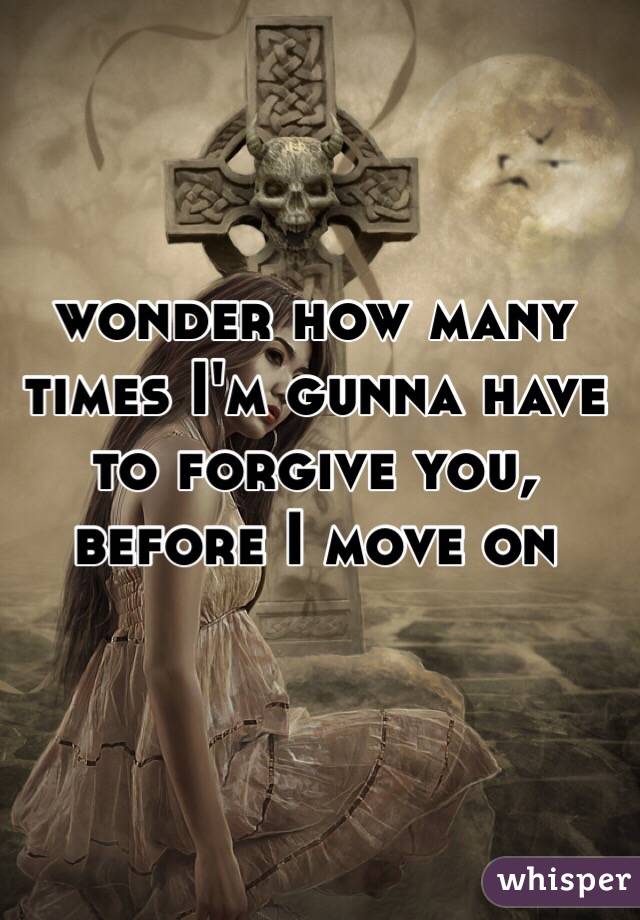 wonder how many times I'm gunna have to forgive you, before I move on 