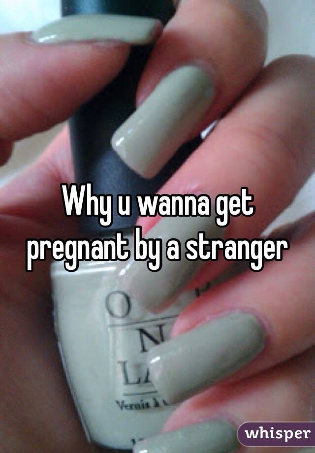 Why u wanna get pregnant by a stranger 